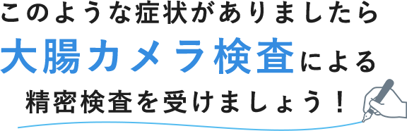 このような症状がありましたら 大腸カメラ検査による 精密検査を受けましょう！